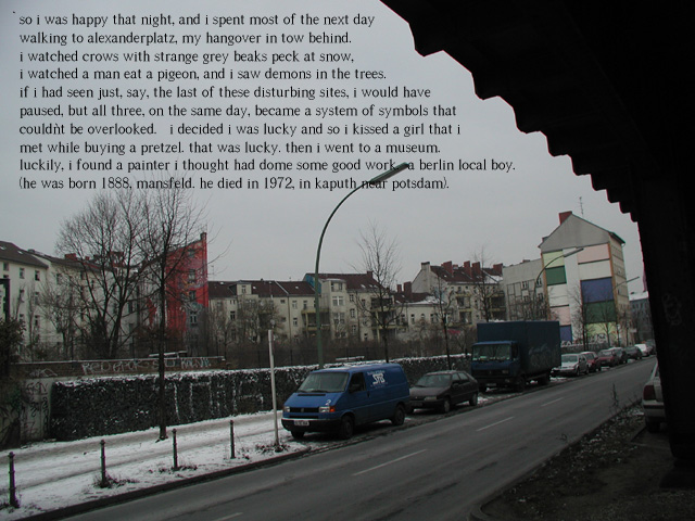 so i was happy that night, and i spent most of the next day walking to alexanderplatz, my hangover in tow behind.  i watched crows with strange grey beaks peck at snow, i watched a man eat a pigeon, and i saw demons in the trees.  if i had seen just, say, the last of these disturbing sites, i would have paused, but all three, on the same day, became a system of symbols that couldn't be overlooked.   i decided i was lucky and so i kissed a girl that i met while buying a pretzel. that was lucky. then i went to a museum.  luckily, i found a painter i thought had dome some good work.  a berlin local boy. (he was born 1888, mansfeld. he died in 1972, in kaputh near potsdam).