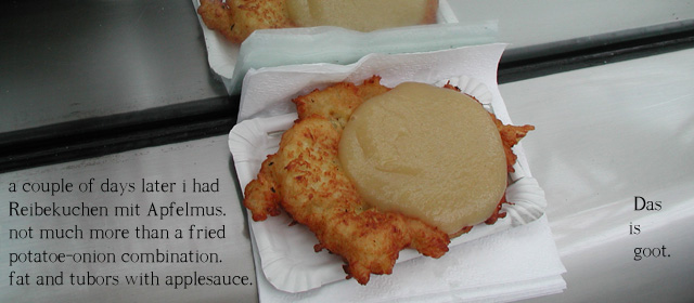 a couple of days later i had  Reibekuchen mit Apfelmus.not much more than a fried potatoe-onion combination.   fat and tubors with applesauce.